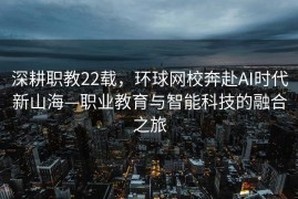 深耕职教22载，环球网校奔赴AI时代新山海—职业教育与智能科技的融合之旅