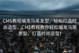CMS教程编发马尾发型，轻松打造时尚造型，CMS教程教你轻松编发马尾发型，打造时尚造型！