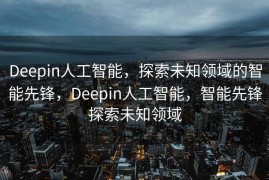 Deepin人工智能，探索未知领域的智能先锋，Deepin人工智能，智能先锋探索未知领域