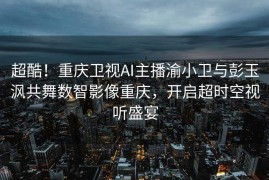 超酷！重庆卫视AI主播渝小卫与彭玉沨共舞数智影像重庆，开启超时空视听盛宴