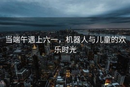 当端午遇上六一，机器人与儿童的欢乐时光