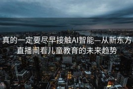 真的一定要尽早接触AI智能—从新东方直播间看儿童教育的未来趋势