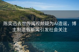 陈奕迅去世传闻视频疑为AI造谣，博主制造假新闻引发社会关注