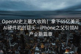 OpenAI史上最大收购！拿下65亿美元AI硬件初创巨头—iPhone之父引领AI产业新篇章