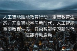 人工智能赋能教育行动，重塑教育生态，开启智能学习新时代，人工智能重塑教育生态，开启智能学习新时代赋能行动启动