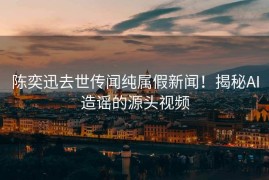 陈奕迅去世传闻纯属假新闻！揭秘AI造谣的源头视频