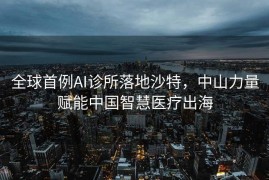 全球首例AI诊所落地沙特，中山力量赋能中国智慧医疗出海