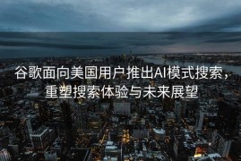谷歌面向美国用户推出AI模式搜索，重塑搜索体验与未来展望