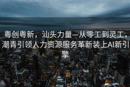 粤创粤新，汕头力量—从零工到灵工，潮青引领人力资源服务革新装上AI新引擎