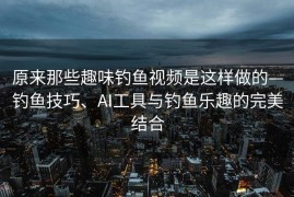 原来那些趣味钓鱼视频是这样做的—钓鱼技巧、AI工具与钓鱼乐趣的完美结合