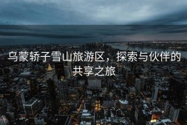 乌蒙轿子雪山旅游区，探索与伙伴的共享之旅
