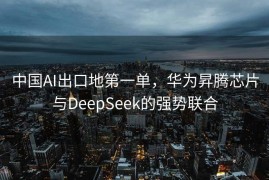 中国AI出口地第一单，华为昇腾芯片与DeepSeek的强势联合