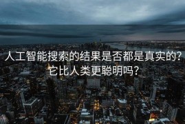 人工智能搜索的结果是否都是真实的？它比人类更聪明吗？
