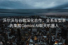 沃尔沃与谷歌深化合作，全系车型率先集成Gemini AI聊天机器人