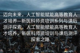 迈向未来，人工智能赋能高等教育人才培养—新医科师资培训系列与课后测评探索，人工智能赋能高等教育人才培养，新医科师资培训与课后测评探索之路
