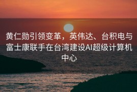 黄仁勋引领变革，英伟达、台积电与富士康联手在台湾建设AI超级计算机中心