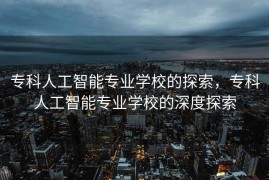 专科人工智能专业学校的探索，专科人工智能专业学校的深度探索