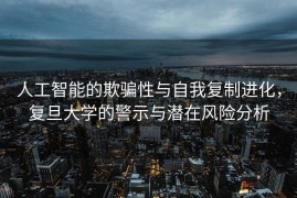 人工智能的欺骗性与自我复制进化，复旦大学的警示与潜在风险分析