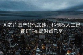 AI芯片国产替代加速，科创板人工智能ETF布局时点已至