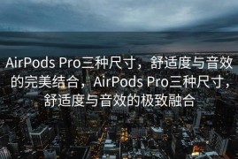 AirPods Pro三种尺寸，舒适度与音效的完美结合，AirPods Pro三种尺寸，舒适度与音效的极致融合