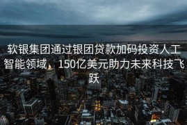 软银集团通过银团贷款加码投资人工智能领域，150亿美元助力未来科技飞跃