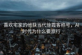 喜欢宅家的他获当代徐霞客称号，AI时代为什么要旅行