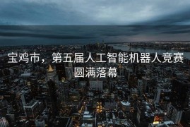 宝鸡市，第五届人工智能机器人竞赛圆满落幕