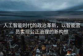 人工智能时代的政治革新，以智能官员实现公正治理的新构想
