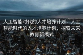 人工智能时代的人才培养计划，人工智能时代的人才培养计划，探索未来教育新模式