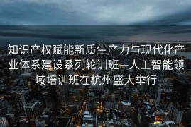 知识产权赋能新质生产力与现代化产业体系建设系列轮训班—人工智能领域培训班在杭州盛大举行