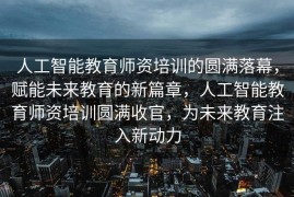 人工智能教育师资培训的圆满落幕，赋能未来教育的新篇章，人工智能教育师资培训圆满收官，为未来教育注入新动力