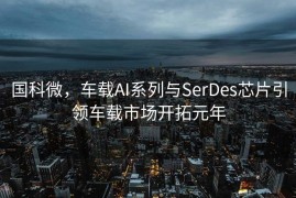 国科微，车载AI系列与SerDes芯片引领车载市场开拓元年