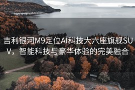 吉利银河M9定位AI科技大六座旗舰SUV，智能科技与豪华体验的完美融合