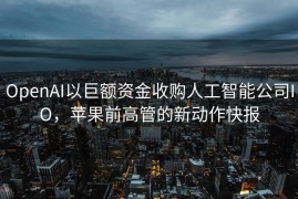 OpenAI以巨额资金收购人工智能公司IO，苹果前高管的新动作快报