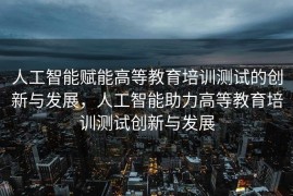 人工智能赋能高等教育培训测试的创新与发展，人工智能助力高等教育培训测试创新与发展