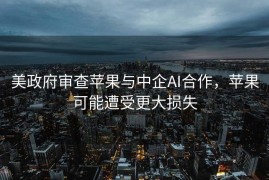 美政府审查苹果与中企AI合作，苹果可能遭受更大损失