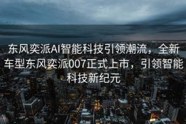 东风奕派AI智能科技引领潮流，全新车型东风奕派007正式上市，引领智能科技新纪元