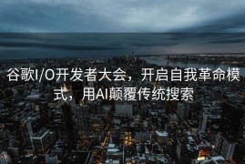 谷歌I/O开发者大会，开启自我革命模式，用AI颠覆传统搜索