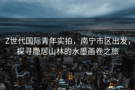 Z世代国际青年实拍，南宁市区出发，探寻隐居山林的水墨画卷之旅