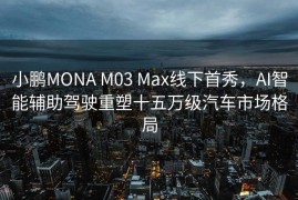 小鹏MONA M03 Max线下首秀，AI智能辅助驾驶重塑十五万级汽车市场格局