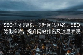 SEO优化策略，提升网站排名，SEO优化策略，提升网站排名及流量表现