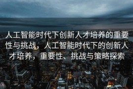 人工智能时代下创新人才培养的重要性与挑战，人工智能时代下的创新人才培养，重要性、挑战与策略探索