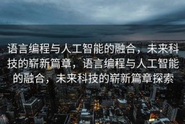 语言编程与人工智能的融合，未来科技的崭新篇章，语言编程与人工智能的融合，未来科技的崭新篇章探索