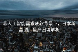 非人工智能需求疲软背景下，日本新晶圆厂量产困境解析