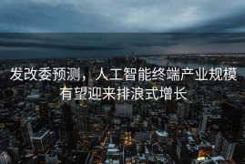发改委预测，人工智能终端产业规模有望迎来排浪式增长