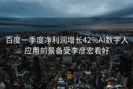 百度一季度净利润增长42%AI数字人应用前景备受李彦宏看好