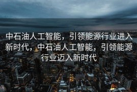 中石油人工智能，引领能源行业进入新时代，中石油人工智能，引领能源行业迈入新时代