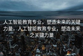 人工智能教育专业，塑造未来的关键力量，人工智能教育专业，塑造未来之关键力量