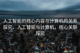 人工智能的核心内容与计算机的关系探究，人工智能与计算机，核心关联探究