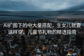 AI扩图下的中大童搭配，生女儿就要这样穿，儿童节礼物的精选指南